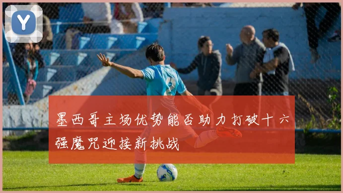 墨西哥主场优势能否助力打破十六强魔咒迎接新挑战