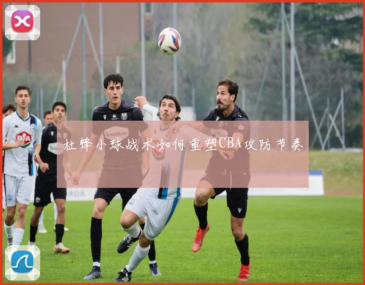 杜锋小球战术如何重塑CBA攻防节奏