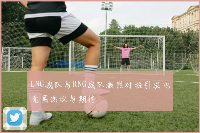 LNG战队与RNG战队激烈对抗引发电竞圈热议与期待