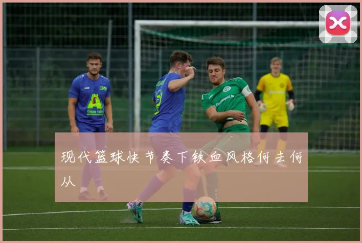 现代篮球快节奏下铁血风格何去何从