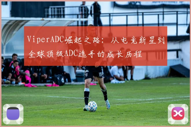 ViperADC崛起之路：从电竞新星到全球顶级ADC选手的成长历程