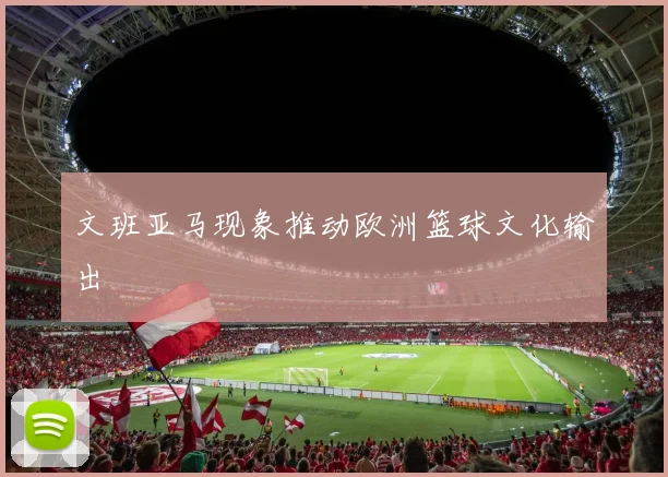 文班亚马现象推动欧洲篮球文化输出