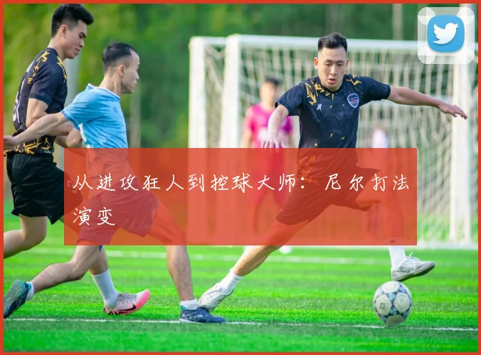 从进攻狂人到控球大师：尼尔打法演变