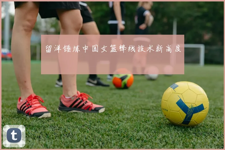 留洋锤炼中国女篮锋线技术新高度