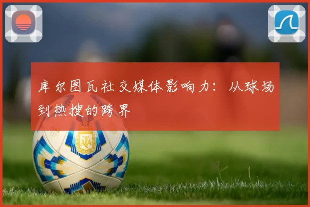 库尔图瓦社交媒体影响力：从球场到热搜的跨界