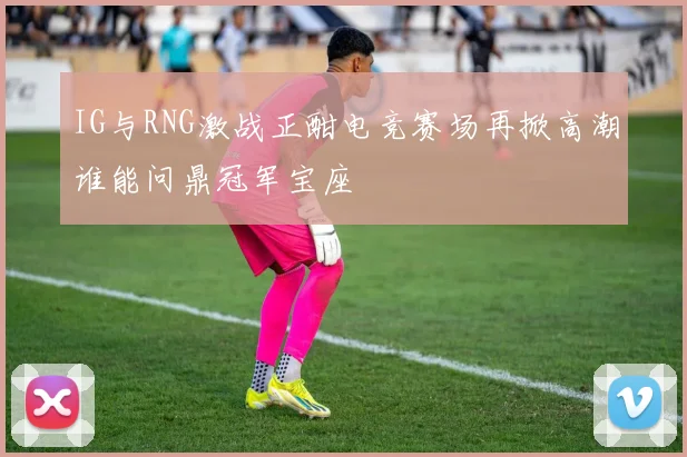 IG与RNG激战正酣电竞赛场再掀高潮谁能问鼎冠军宝座