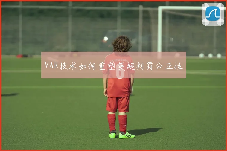 VAR技术如何重塑英超判罚公正性
